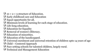  10 + 2 + 3 structure of Education.
 Early childhood care and Education
 Equal opportunity for all.
 Minimum levels of learning for each stage of education.
 Life-long education.
 Education for Equality
 Removal of women’s illiteracy.
 Education of minorities.
 Education of the handicapped.
 Universal enrolment and universal retention of children upto 14 years of age
 Child – Centered Approach
 Pace setting schools for talented children, largely rural.
 Technical and Management Education
 