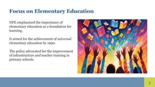 3
Focus on Elementary Education
NPE emphasized the importance of
elementary education as a foundation for
learning.
It aimed for the achievement of universal
elementary education by 1990.
The policy advocated for the improvement
of infrastructure and teacher training in
primary schools.
 