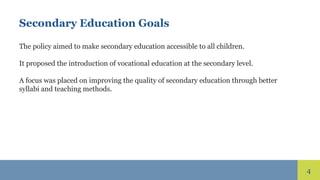 4
Secondary Education Goals
The policy aimed to make secondary education accessible to all children.
It proposed the introduction of vocational education at the secondary level.
A focus was placed on improving the quality of secondary education through better
syllabi and teaching methods.
 