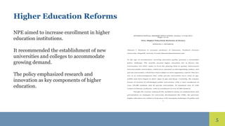 5
Higher Education Reforms
NPE aimed to increase enrollment in higher
education institutions.
It recommended the establishment of new
universities and colleges to accommodate
growing demand.
The policy emphasized research and
innovation as key components of higher
education.
 