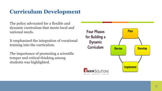 7
Curriculum Development
The policy advocated for a flexible and
dynamic curriculum that meets local and
national needs.
It emphasized the integration of vocational
training into the curriculum.
The importance of promoting a scientific
temper and critical thinking among
students was highlighted.
 