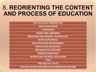 8. REORIENTING THE CONTENT
AND PROCESS OF EDUCATION
THE CULTURAL PERSPECTIVE
VALUE EDUCATION
LANGUAGES
BOOKS AND LIBRARIES
MEDIA AND EDUCATIONAL TECHNOLOGY
WORK EXPERIENCE
EDUCATION AND ENVIRONMENT
POPULATION EDUCATION
MATHEMATICS TEACHING
SCIENCE EDUCATION
SPORTS AND PHYSICAL EDUCATION
YOGA
THE ROLE OF YOUTH
THE EVALUATION PROCESS AND EXAMINATION REFORM
 
