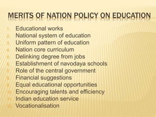 MERITS OF NATION POLICY ON EDUCATION
1. Educational works
2. National system of education
3. Uniform pattern of education
4. Nation core curriculum
5. Delinking degree from jobs
6. Establishment of navodaya schools
7. Role of the central government
8. Financial suggestions
9. Equal educational opportunities
10. Encouraging talents and efficiency
11. Indian education service
12. Vocationalisation
 