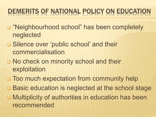 DEMERITS OF NATIONAL POLICY ON EDUCATION
 “Neighbourhood school” has been completely
neglected
 Silence over ‘public school’ and their
commercialisation
 No check on minority school and their
exploitation
 Too much expectation from community help
 Basic education is neglected at the school stage
 Multiplicity of authorities in education has been
recommended
 