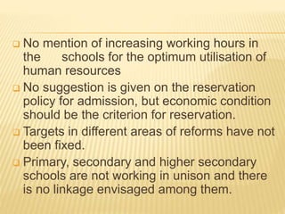  No mention of increasing working hours in
the schools for the optimum utilisation of
human resources
 No suggestion is given on the reservation
policy for admission, but economic condition
should be the criterion for reservation.
 Targets in different areas of reforms have not
been fixed.
 Primary, secondary and higher secondary
schools are not working in unison and there
is no linkage envisaged among them.
 