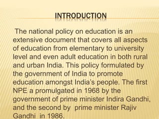 INTRODUCTION
The national policy on education is an
extensive document that covers all aspects
of education from elementary to university
level and even adult education in both rural
and urban India. This policy formulated by
the government of India to promote
education amongst India’s people. The first
NPE a promulgated in 1968 by the
government of prime minister Indira Gandhi,
and the second by prime minister Rajiv
Gandhi in 1986.
 