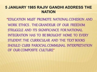 “EDUCATION MUST PROMOTE NATIONAL COHESION AND
WORK ETHICS . THE GRANDEUR OF OUR FREEDOM
STRUGGLE AND ITS SIGNIFICANCE FOR NATIONAL
INTEGRATION HAS TO BE BROUGHT HOME TO EVERY
STUDENT. THE CURRICULAR AND THE TEXT BOOKS
SHOULD CURB PAROCIAL COMMUNAL INTERPRETATION
OF OUR COMPOSITE CULTURE”
5 JANUARY 1985 RAJIV GANDHI ADDRESS THE
NATION
 