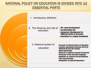 NATIONAL POLICY ON EDUCATION IS DIVIDED INTO 12
ESSENTIAL PARTS
1. Introductory definition
2. The Essence and role of
education
3. National system of
education
• All- round development
• acculturating role
• manpower development for
different levels of economy
• education is a unique investment
•Concept of national system of education
•common educational structure (10+2+3)
followed all over the country.
•Equal opportunity.
•based on a national curricular framework
•Promotion of link and other language
•Emphasis on research and development
•Life- long education
•Institutions of national importance
 