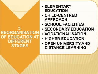 5.
REORGANISATION
OF EDUCATION AT
DIFFERENT
STAGES
• ELEMENTARY
EDUCATION
• CHILD-CENTRED
APPROACH
• SCHOOL FACILITIES
• SECONDARY EDUCATION
• VOCATIONALISATION
• HIGHER EDUCATION
• OPEN UNIVERSITY AND
DISTANCE LEARNING
 