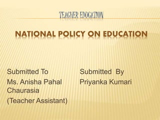 TEACHER EDUCATION
NATIONAL POLICY ON EDUCATION
Submitted To Submitted By
Ms. Anisha Pahal Priyanka Kumari
Chaurasia
(Teacher Assistant)
 