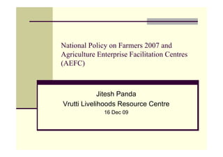 National Policy on Farmers 2007 and
Agriculture Enterprise Facilitation Centres
(AEFC)



             Jitesh Panda
Vrutti Livelihoods Resource Centre
              16 Dec 09
 