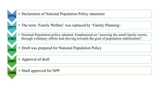 1976
• Declaration of National Population Policy statement
1977
• The term ‘Family Welfare’ was replaced by ‘Family Planning’.
1983
• National Population policy adopted, Emphasized on “securing the small family norms,
through voluntary efforts and moving towards the goal of population stabilization”.
1993
• Draft was prepared for National Population Policy
1997
• Approval of draft
2000
• Draft approved for NPP
 