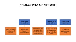 OBJECTIVES OF NPP 2000
Short term
objectives
Easy supply of
birth control
devices
Strengthen
health
infrastructure
Integrating the
services for
reproductive and
child health
Middle term
objectives
Reduce the TFR
to replacement
level of 2.1by
2010
Long term
objectives
To stabilize
population by
2045
 