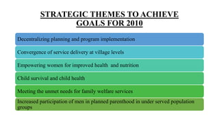 STRATEGIC THEMES TO ACHIEVE
GOALS FOR 2010
Decentralizing planning and program implementation
Convergence of service delivery at village levels
Empowering women for improved health and nutrition
Child survival and child health
Meeting the unmet needs for family welfare services
Increased participation of men in planned parenthood in under served population
groups
 