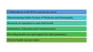 Collaborations with NGOs and private sector.
Mainstreaming Indian System of Medicine and Homeopathy
Research on reproductive and child health
Information, Education and Communication
Providing health care and support for older population
Diverse health care providers
 