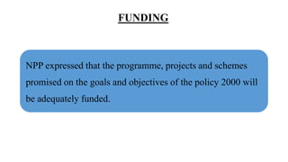FUNDING
NPP expressed that the programme, projects and schemes
promised on the goals and objectives of the policy 2000 will
be adequately funded.
 