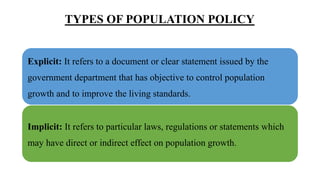 TYPES OF POPULATION POLICY
Explicit: It refers to a document or clear statement issued by the
government department that has objective to control population
growth and to improve the living standards.
Implicit: It refers to particular laws, regulations or statements which
may have direct or indirect effect on population growth.
 