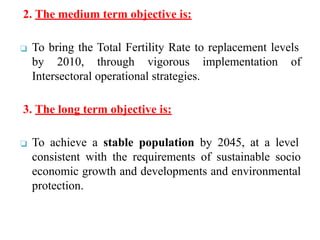 2. The medium term objective is:
❑ To bring the Total Fertility Rate to replacement levels
by 2010, through vigorous implementation of
Intersectoral operational strategies.
3. The long term objective is:
❑ To achieve a stable population by 2045, at a level
consistent with the requirements of sustainable socio
economic growth and developments and environmental
protection.
 