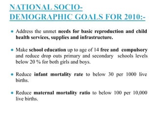 ● Address the unmet needs for basic reproduction and child
health services, supplies and infrastructure.
● Make school education up to age of 14 free and compulsory
and reduce drop outs primary and secondary schools levels
below 20 % for both girls and boys.
● Reduce infant mortality rate to below 30 per 1000 live
births.
● Reduce maternal mortality ratio to below 100 per 10,000
live births.
 