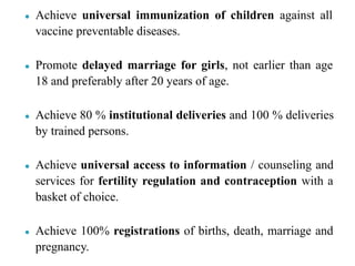 ● Achieve universal immunization of children against all
vaccine preventable diseases.
● Promote delayed marriage for girls, not earlier than age
18 and preferably after 20 years of age.
● Achieve 80 % institutional deliveries and 100 % deliveries
by trained persons.
● Achieve universal access to information / counseling and
services for fertility regulation and contraception with a
basket of choice.
● Achieve 100% registrations of births, death, marriage and
pregnancy.
 
