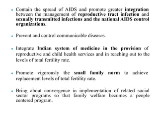 ● Contain the spread of AIDS and promote greater integration
between the management of reproductive tract infection and
sexually transmitted infections and the national AIDS control
organizations.
● Prevent and control communicable diseases.
● Integrate Indian system of medicine in the provision of
reproductive and child health services and in reaching out to the
levels of total fertility rate.
● Promote vigorously the small family norm to achieve
replacement levels of total fertility rate.
● Bring about convergence in implementation of related social
sector programs so that family welfare becomes a people
centered program.
 