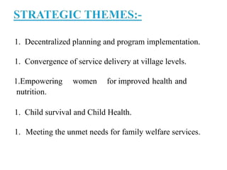 1. Decentralized planning and program implementation.
1. Convergence of service delivery at village levels.
1.Empowering women for improved health and
nutrition.
1. Child survival and Child Health.
1. Meeting the unmet needs for family welfare services.
 