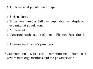 6. Under-served population groups:
❑ Urban slums
❑ Tribal communities, hill area population and displaced
and migrant populations
❑ Adolescents
❑ Increased participation of men in Planned Parenthood.
7. Diverse health care’s providers.
7.Collaboration with and commitments from non-
government organizations and the private sector.
 