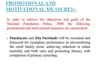 In order to achieve the objectives and goals of the
National Population Policy, 2000 the following
promotional and motivational measures are enumerated:
● Panchayats and Zila Parishads will be rewarded and
honoured for exemplary performance in universalizing
the small family norm, achieving reduction in infant
mortality and birth rates and promoting literacy with
completion of primary schooling.
 