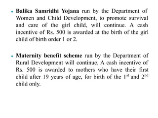 ● Balika Samridhi Yojana run by the Department of
Women and Child Development, to promote survival
and care of the girl child, will continue. A cash
incentive of Rs. 500 is awarded at the birth of the girl
child of birth order 1 or 2.
● Maternity benefit scheme run by the Department of
Rural Development will continue. A cash incentive of
Rs. 500 is awarded to mothers who have their first
child after 19 years of age, for birth of the 1st
and 2nd
child only.
 