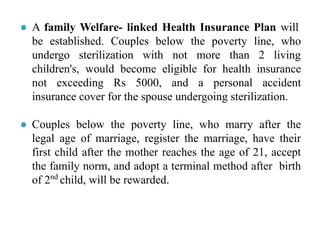 ● A family Welfare- linked Health Insurance Plan will
be established. Couples below the poverty line, who
undergo sterilization with not more than 2 living
children's, would become eligible for health insurance
not exceeding Rs 5000, and a personal accident
insurance cover for the spouse undergoing sterilization.
● Couples below the poverty line, who marry after the
legal age of marriage, register the marriage, have their
first child after the mother reaches the age of 21, accept
the family norm, and adopt a terminal method after birth
of 2nd
child, will be rewarded.
 