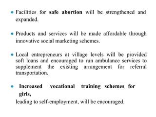 ● Facilities for safe abortion will be strengthened and
expanded.
● Products and services will be made affordable through
innovative social marketing schemes.
● Local entrepreneurs at village levels will be provided
soft loans and encouraged to run ambulance services to
supplement the existing arrangement for referral
transportation.
● Increased vocational training schemes for
girls,
leading to self-employment, will be encouraged.
 