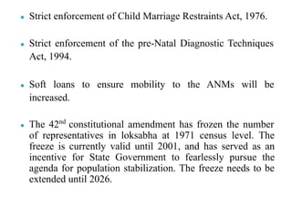● Strict enforcement of Child Marriage Restraints Act, 1976.
● Strict enforcement of the pre-Natal Diagnostic Techniques
Act, 1994.
● Soft loans to ensure mobility to the ANMs will be
increased.
● The 42nd
constitutional amendment has frozen the number
of representatives in loksabha at 1971 census level. The
freeze is currently valid until 2001, and has served as an
incentive for State Government to fearlessly pursue the
agenda for population stabilization. The freeze needs to be
extended until 2026.
 