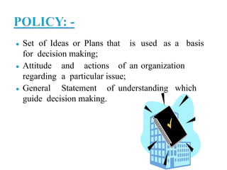 ● Set of Ideas or Plans that is used as a basis
for decision making;
● Attitude and actions of an organization
regarding a particular issue;
● General Statement of understanding which
guide decision making.
 