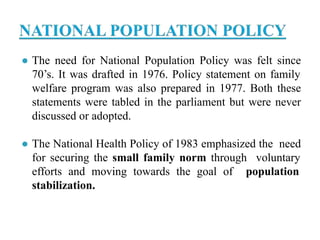 ● The need for National Population Policy was felt since
70’s. It was drafted in 1976. Policy statement on family
welfare program was also prepared in 1977. Both these
statements were tabled in the parliament but were never
discussed or adopted.
● The National Health Policy of 1983 emphasized the need
for securing the small family norm through voluntary
efforts and moving towards the goal of population
stabilization.
 