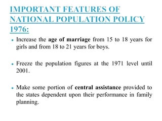 ● Increase the age of marriage from 15 to 18 years for
girls and from 18 to 21 years for boys.
● Freeze the population figures at the 1971 level until
2001.
● Make some portion of central assistance provided to
the states dependent upon their performance in family
planning.
 
