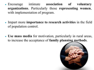 ● Encourage intimate association of voluntary
organizations. Particularly those representing women,
with implementation of program.
● Impart more importance to research activities in the field
of population control.
● Use mass media for motivation, particularly in rural areas,
to increase the acceptance of family planning methods.
 