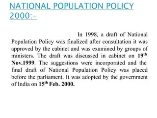 In 1998, a draft of National
Population Policy was finalized after consultation it was
approved by the cabinet and was examined by groups of
ministers. The draft was discussed in cabinet on 19th
Nov.1999. The suggestions were incorporated and the
final draft of National Population Policy was placed
before the parliament. It was adopted by the government
of India on 15th
Feb. 2000.
 