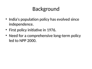 Background
• India's population policy has evolved since
independence.
• First policy initiative in 1976.
• Need for a comprehensive long-term policy
led to NPP 2000.
 