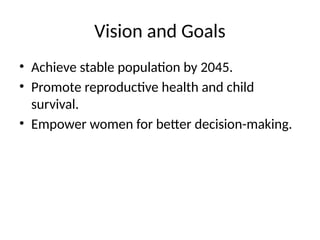 Vision and Goals
• Achieve stable population by 2045.
• Promote reproductive health and child
survival.
• Empower women for better decision-making.
 