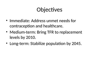 Objectives
• Immediate: Address unmet needs for
contraception and healthcare.
• Medium-term: Bring TFR to replacement
levels by 2010.
• Long-term: Stabilize population by 2045.
 