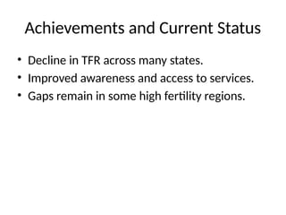 Achievements and Current Status
• Decline in TFR across many states.
• Improved awareness and access to services.
• Gaps remain in some high fertility regions.
 
