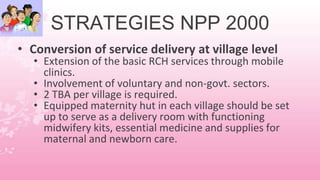 STRATEGIES NPP 2000
• Conversion of service delivery at village level
• Extension of the basic RCH services through mobile
clinics.
• Involvement of voluntary and non-govt. sectors.
• 2 TBA per village is required.
• Equipped maternity hut in each village should be set
up to serve as a delivery room with functioning
midwifery kits, essential medicine and supplies for
maternal and newborn care.
 