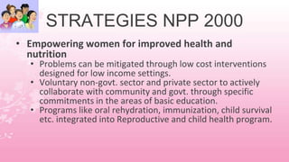 STRATEGIES NPP 2000
• Empowering women for improved health and
nutrition
• Problems can be mitigated through low cost interventions
designed for low income settings.
• Voluntary non-govt. sector and private sector to actively
collaborate with community and govt. through specific
commitments in the areas of basic education.
• Programs like oral rehydration, immunization, child survival
etc. integrated into Reproductive and child health program.
 