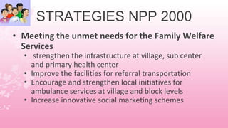STRATEGIES NPP 2000
• Meeting the unmet needs for the Family Welfare
Services
• strengthen the infrastructure at village, sub center
and primary health center
• Improve the facilities for referral transportation
• Encourage and strengthen local initiatives for
ambulance services at village and block levels
• Increase innovative social marketing schemes
 