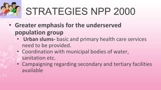 STRATEGIES NPP 2000
• Greater emphasis for the underserved
population group
• Urban slums- basic and primary health care services
need to be provided.
• Coordination with municipal bodies of water,
sanitation etc.
• Campaigning regarding secondary and tertiary facilities
available
 