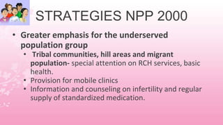 STRATEGIES NPP 2000
• Greater emphasis for the underserved
population group
• Tribal communities, hill areas and migrant
population- special attention on RCH services, basic
health.
• Provision for mobile clinics
• Information and counseling on infertility and regular
supply of standardized medication.
 