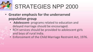 STRATEGIES NPP 2000
• Greater emphasis for the underserved
population group
• Adolescent- programs related to education and
delayed marriage should be encouraged.
• RCH services should be provided to adolescent girls
and boys of rural India.
• Enforcement of the Child Marriage Restraint Act, 1976.
 