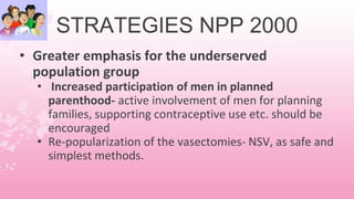 STRATEGIES NPP 2000
• Greater emphasis for the underserved
population group
• Increased participation of men in planned
parenthood- active involvement of men for planning
families, supporting contraceptive use etc. should be
encouraged
• Re-popularization of the vasectomies- NSV, as safe and
simplest methods.
 