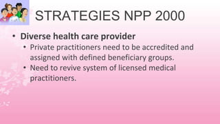 STRATEGIES NPP 2000
• Diverse health care provider
• Private practitioners need to be accredited and
assigned with defined beneficiary groups.
• Need to revive system of licensed medical
practitioners.
 