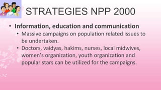 STRATEGIES NPP 2000
• Information, education and communication
• Massive campaigns on population related issues to
be undertaken.
• Doctors, vaidyas, hakims, nurses, local midwives,
women’s organization, youth organization and
popular stars can be utilized for the campaigns.
 